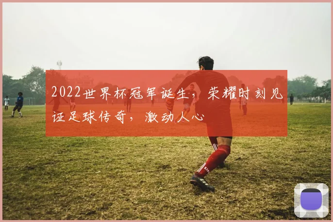 2022世界杯冠军诞生，荣耀时刻见证足球传奇，激动人心