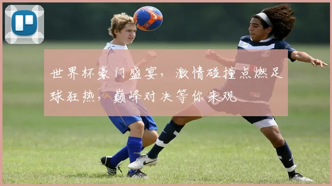世界杯豪门盛宴，激情碰撞点燃足球狂热，巅峰对决等你来观